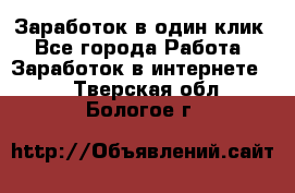 Заработок в один клик - Все города Работа » Заработок в интернете   . Тверская обл.,Бологое г.